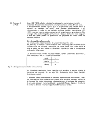 6.1 Recursos de Según IEC 1131-3, s6lo las entradas, las salidas y los elementos de memoria
un PLC pueden ser direccionados directamente por un programa de control. En este caso,
el direccionamiento directo significa que en el programa, una entrada, salida o
elemento de memoria del control está afectado inmediatamente y no
indirectamente a través de una variable simbólica definida. Naturalmente, IEC
1131-3 reconoce muchos otros recursos, p. ej. temporizadores y contadores. Sin
embargo, estos están integrados en funciones y bloques de función para asegurar
el más alto grado posible de portabilidad del programa de control entre los
diferentes sistemas.
Entradas, salidas y la memoria
Los constituyentes más importantes de un control incluyen las entra
das, salidas y la memoria. Sólo a través de estas entradas puede un control recibir
información de los procesos conectados. De forma similar, solo puede influir en
ellos a través de sus salidas o almacenar información para la subsecuente
continuación del proceso.
Las denominaciones para los recursos entradas, salidas y elementos de memoria,
están definidos por IEC 1131-3 y son obligatorios..
Fig. B6.1: Designaciones para entradas, salidas y memoria
Sin posteriores referencias, estos designan sólo entradas y salidas binarias y
elementos de memoria de un sólo bit, designados como flags (también
denominado marcas).
El estándar habla generalmente de variables representadas directamente. Estas
son variables que están referidas directamente a las entradas, salidas y elementos
de memoria del control disponibles, relacionadas con el hardware. La asignación
de entradas, salidas y memorias (flags), y su posición física o lógica en el sistema
de control es definido por el correspondiente fabricante del control.
 