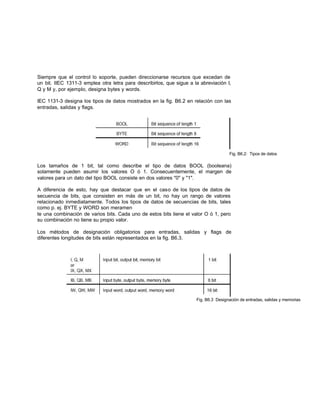 Siempre que el control lo soporte, pueden direccionarse recursos que excedan de
un bit. IIEC 1311-3 emplea otra letra para describirlos, que sigue a la abreviación I,
Q y M y, por ejemplo, designa bytes y words.
IEC 1131-3 designa los tipos de datos mostrados en la fig. B6.2 en relación con las
entradas, salidas y flags.
Fig. B6.2: Tipos de datos
Los tamaños de 1 bit, tal como describe el tipo de datos BOOL (booleana)
solamente pueden asumir los valores O ó 1. Consecuentemente, el margen de
valores para un dato del tipo BOOL consiste en dos valores "0" y "1".
A diferencia de esto, hay que destacar que en el caso de los tipos de datos de
secuencia de bits, que consisten en más de un bit, no hay un rango de valores
relacionado inmediatamente. Todos los tipos de datos de secuencias de bits, tales
como p. ej. BYTE y WORD son meramen
te una combinación de varios bits. Cada uno de estos bits tiene el valor O ó 1, pero
su combinación no tiene su propio valor.
Los métodos de designación obligatorios para entradas, salidas y flags de
diferentes longitudes de bits están representados en la fig. B6.3.
Fig. B6.3 Designación de entradas, salidas y memorias
 