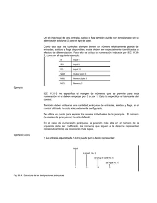 Un bit individual de una entrada, salida o flag también puede ser direccionado sin la
abreviación adicional X para el tipo de dato.
Como sea que los controles siempre tienen un número relativamente grande de
entradas, salidas y flags disponibles, estos deben ser especialmente identificados a
efectos de diferenciación. Para ello se utiliza la numeración indicada por IEC 1131-
3, como en el siguiente ejemplo:
Ejemplo
IEC 1131-3 no especifica el margen de números que se permite para esta
numeración ni si deben empezar por 0 ó por 1. Esto lo especifica el fabricante del
control.
También deben utilizarse una cantidad jerárquica de entradas, salidas y flags, si el
control utilizado ha sido adecuadamente configurado.
Se utiliza un punto para separar los niveles individuales de la jerarquía. El número
de niveles de jerarquía no ha sido definido.
En el caso de numeración jerárquica, la posición más alta en el número de la
izquierda debe ser codificado, los números que siguen a la derecha representan
consecutivamente las posiciones más bajas.
Ejemplo I3.8.5
• La entrada especificada 13.8.5 puede por lo tanto representar:
Fig. B6.4: Estructura de las designaciones jerárquicas
 