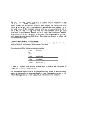 IEC 1131-4 no hace ningún comentario en relación con la asignación de bits
individuales en un BYTE o WORD. Los fabricantes de los controles a menudo
eligen métodos de designación jerárquica para asignar bits individuales como
partes de words. Así, F6.2 podría representar, por ejemplo, el bit número 2 de la
flag word número 6. Sin embargo, esto no tiene que ser necesariamente así, ya
que el flag bit F6.2 y la flag word FWS no necesariamente tienen que estar
conectadas de alguna forma. Además, no se ha hecho ninguna definición sobre si
la numeración de los bits individuales en una word deben empezar por la derecha o
por la izquierda (hasta ahora, el bit número O en el extremo derecho ha sido el más
frecuentemente utilizado)
Variables directamente direccionadas.
Si los recursos en un programa de control deben ser direccionados directamente, a
la designación del recurso debe anteponerse el recurso %.
Ejemplos de variables directamente direccionables:
El uso de variables directamente direccionadas solamente es permisible en
programas, configuraciones y recursos.
Las unidades de organización de programas Función y Bloque de Función deben
operar exclusivamente con variables simbólicas, para mantener el programa lo más
independiente posible del control y, con ello, lo más ampliamente utilizable.
 