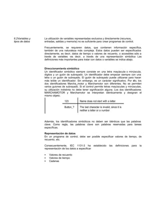 6.2Variables y La utilización de variables representadas exclusiva y directamente (recursos,
tipos de datos entradas, salidas y memoria) no es suficiente para crear programas de control.
Frecuentemente, se requieren datos, que contienen información específica,
también de una naturaleza más compleja. Estos datos pueden ser especificados
directamente, es decir, datos de tiempo o valores de recuento, o accesibles sólo a
través de variables -es decir, a través de una representación simbólica Las
definiciones más importantes para tratar con datos o variables se indica abajo.
Direccionamiento simbólico
Un identificador simbólico siempre consiste en una letra mayúscula o minúscula,
dígitos y un guión de subrayado. Un identificador debe empezar siempre con una
letra o un guión de subrayado. El guión de subrayado puede utilizarse para hacer
más leíble un identificador. Sin embargo, es un carácter significativo. Por ello, los
dos identificadores Marcha_motor y Marchamotor son diferentes. No se permiten
varios guiones de subrayado. Si el control permite letras mayúsculas y minúsculas,
su utilización indistinta no debe tener significación alguna. Los dos identificadores
MARCHAMOTOR y Marchamotor se interpretan idénticamente y designan el
mismo objeto.
Además, los identificadores simbólicos no deben ser idénticos que las palabras
clave. Como regla, las palabras clave son palabras reservadas para tareas
específicas.
Representación de datos
En un programa de control, debe ser posible especificar valores de tiempo, de
recuento, etc.
Consecuentemente, IEC 1131-3 ha establecido las definiciones para la
representación de los datos a especificar
• Valores de recuento
• Valores de tiempo
• Cadenas
 