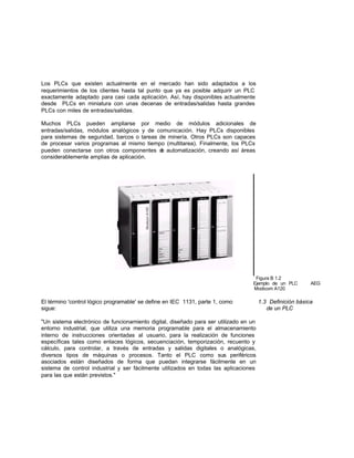 Los PLCs que existen actualmente en el mercado han sido adaptados a los
requerimientos de los clientes hasta tal punto que ya es posible adquirir un PLC
exactamente adaptado para casi cada aplicación. Así, hay disponibles actualmente
desde PLCs en miniatura con unas decenas de entradas/salidas hasta grandes
PLCs con miles de entradas/salidas.
Muchos PLCs pueden ampliarse por medio de módulos adicionales de
entradas/salidas, módulos analógicos y de comunicación. Hay PLCs disponibles
para sistemas de seguridad, barcos o tareas de minería. Otros PLCs son capaces
de procesar varios programas al mismo tiempo (multitarea). Finalmente, los PLCs
pueden conectarse con otros componentes de automatización, creando así áreas
considerablemente amplias de aplicación.
Figura B 1.2
Ejemplo de un PLC AEG
Modicom A120
El término 'control lógico programable' se define en IEC 1131, parte 1, como 1.3 Definición básica
sigue: de un PLC
"Un sistema electrónico de funcionamiento digital, diseñado para ser utilizado en un
entorno industrial, que utiliza una memoria programable para el almacenamiento
interno de instrucciones orientadas al usuario, para la realización de funciones
específicas tales como enlaces lógicos, secuenciación, temporización, recuento y
cálculo, para controlar, a través de entradas y salidas digitales o analógicas,
diversos tipos de máquinas o procesos. Tanto el PLC como sus periféricos
asociados están diseñados de forma que puedan integrarse fácilmente en un
sistema de control industrial y ser fácilmente utilizados en todas las aplicaciones
para las que están previstos."
 