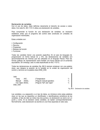 Declaración de variables
Con el uso de datos, debe definirse claramente el derecho de acceso a estos
datos. Con este fin, IEC 1131-3 utiliza una declaración de variables.
Para comprender la función de una declaración de variables, es necesario
establecer antes que el programa del control está construido en unidades de
organización individuales.
Estas unidades son:
• Configuración
• Recurso
• Programas
• Bloques de función
• Funciones
Todas las variables tienen una posición específica. En el caso de lenguajes de
programación en forma textual (IL y ST), las declaraciones de variables son
aproximadamente las mismas que las utilizadas en el lenguaje Pascal. Para las
formas gráficas de representación sería factible una forma tabular con el contenido
equivalente. Sin embargo, esto no está especificado en IEC 1131-3.
Todas las declaraciones de variables (fig. B6.5) siempre empiezan con una palabra
clave, que designa la posición de la variable en la unidad de organización del
control, y termina con la palabra clave END_VAR.
Fig. B6.5: Declaración de variables
Las variables y su asignación a un tipo de datos, se introduce entre estas palabras
clave en las que se especifica un identificador o identificadores simbólicos de las
variables, el tipo de dato se indica tras dos puntos y la declaración se cierra con un
punto y coma. Si se declaran varias variables, se repiten correspondientemente.
Normalmente, cada declaración se escribe en una línea separada en este caso.
 