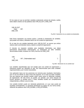 En los casos en que se permitan variables conteniendo valores de entrada y salida,
estos deben crearse con las palabras clave VAR_IN_OUT y END_VAR.
Fig. B6.8: Declaración de una variable de entrada/salida
Esta forma representa una tercera opción y permite la declaración de variables,
que pueden ser leídas y utilizadas dentro de una unidad de organización.
En el caso de una variable declarada como VAR_IN_OUT, se asume que ambos
valores serán suministrados hacia y desde la unidad de organización.
A menudo, se requieren variables para resultados intermedios, que deben
permanecer desconocidos externamente. La declaración de tales variables,
denominadas locales, empieza con VAR y termina con END_VAR.
Fig. B6.9: Declaración de una variable local
Las variables especificadas aquí son locales para una unidad de organización y
solamente pueden ser utilizadas en ella. Son desconocidas para otras unidades
organizacionales y por lo tanto inaccesibles.
Una aplicación típica son las posiciones de memoria para resultados intermedios,
que no son de interés en otras zonas del programa. En el caso de estas variables,
hay que observar que también pueden existir varias veces en diferentes unidades
de organización. De esta forma, es posible, por ejemplo, que varios bloques de
función declaren la variable local Z. Estas variables locales son completamente
independientes y difieren unas de otras.
Una variable también puede ser declarada globalmente, en cuyo caso puede ser
accedida universalmente. La necesaria declaración se realiza de una forma similar,
utilizando las palabras clave VAR_GLOBAL y VAR_EXTERNAL.
 