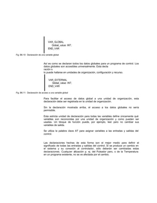 Fig. B6.10: Declaración de una variable global
Así es como se declaran todos los datos globales para un programa de control. Los
datos globales son accesibles universalmente. Esta decla
ración s
lo puede hallarse en unidades de organización, configuración y recurso.
Fig. B6.11: Declaración de acceso a una variable global
Para facilitar el acceso de datos global a una unidad de organización, esta
declaración debe ser registrada en la unidad de organización.
Sin la declaración mostrada arriba, el acceso a los datos globales no sería
permisible.
Esta estricta unidad de declaración para todas las variables define únicamente qué
variables son reconocidas por una unidad de organización y como pueden ser
usadas. Un bloque de función puede, por ejemplo, leer pero no cambiar sus
variables de salida.
Se utiliza la palabra clave AT para asignar variables a las entradas y salidas del
control.
Las declaraciones hechas de esta forma son el mejor medio para definir el
significado de todas las entradas y salidas del control. Si se produce un cambio en
el sistema y su conexión al controlador, sólo deberán ser cambiadas estas
declaraciones. Cualquier utilización p. ej. del Pulsador paro, o de la Temperatura
en un programa existente, no se ve afectada por el cambio.
 