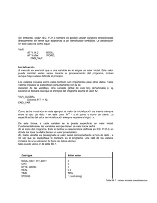 Sin embargo, según IEC 1131-3 siempre es posible utilizar variables direccionadas
directamente sin tener que asignarías a un identificador simbólico. La declaración
en este caso es como sigue:
VAR
AT %14.2 :BOOL;
AT %MW1 :WORD;
END_VAR
Inicialización
A menudo es esencial que a una variable se le asigne un valor inicial. Este valor
puede cambiar varias veces durante el procesamiento del programa, incluso
aunque haya estado definida al principio.
Los estados iniciales como estos también son importantes para otros datos. Tales
valores iniciales se especifican conjuntamente con la de
claración de las variables. Una variable global de este tipo denominada p. ej.
Docena se declara para que al principio del programa asuma el valor 12.
VAR_GLOBAL
Docena :INT := 12;
END_VAR
Como se ha mostrado en este ejemplo, el valor de inicialización se inserta siempre
entre el tipo de dato - en este caso INT - y el punto y coma de cierre. La
especificación del valor de inicialización siempre requiere el signo :=.
De esta forma, a cada variable se le puede especificar un valor inicial.
Fundamentalmente, las variables siempre tienen un valor inicial defini
do al inicio del programa. Esto lo facilita la característica definida en IEC 1131-3, en
donde los tipos de datos tienen un valor preestableci
do. Cada variable es preasignada al valor inicial correspondiente al tipo de dato - a
no ser que se especifique lo contrario en el programa. Una lista de los valores
iniciales de una selección de tipos de datos elemen
tales puede verse en la tabla B6.7.
Tabla B6.7: valores iniciales preestablecidos
 