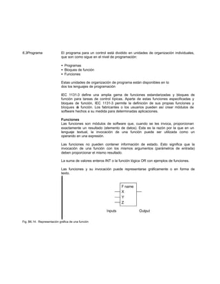 6.3Programa El programa para un control está dividido en unidades de organización individuales,
que son como sigue en el nivel de programación:
• Programas
• Bloques de función
• Funciones
Estas unidades de organización de programa están disponibles en to
dos los lenguajes de programación
IEC 1131-3 define una amplia gama de funciones estandarizadas y bloques de
función para tareas de control típicas. Aparte de estas funciones especificadas y
bloques de función, IEC 1131-3 permite la definición de sus propias funciones y
bloques de función. Los fabricantes o los usuarios pueden así crear módulos de
software hechos a su medida para determinadas aplicaciones.
Funciones
Las funciones son módulos de software que, cuando se les invoca, proporcionan
exactamente un resultado (elemento de datos). Esta es la razón por la que en un
lenguaje textual, la invocación de una función puede ser utilizada como un
operando en una expresión.
Las funciones no pueden contener información de estado. Esto significa que la
invocación de una función con los mismos argumentos (parámetros de entrada)
deben proporcionar el mismo resultado.
La suma de valores enteros INT o la función lógica OR con ejemplos de funciones.
Las funciones y su invocación puede representarse gráficamente o en forma de
texto.
Fig. B6.14: Representación gráfica de una función
 