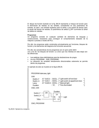 El bloque de función ilustrado en la fig. B6.24 representa un bloque de función para
la eliminación de rebotes en las señales, consistentes en dos parámetros de
entrada, es decir, una entrada booleana para la señal y una entrad de tiempo para
el ajuste del tiempo de rebotes. El parámetros de salida S_OFF suministra la señal
de salida sin rebotes.
Programas
Un programa consiste en cualquier cantidad de elementos de lenguaje y
construcciones, necesarios para conseguir el comportamiento deseado de la
máquina o proceso a través del PLC.
Por ello, los programas están construidos principalmente por funciones, bloques de
función y los elementos del diagrama de funciones secuencial.
Por ello, las características de los programas son en gran parte idénti
cos a los de los bloques de función. Lo único que nos interesa en esta etapa son
las diferencias:
• Las palabras clave delimitadoras para las declaraciones de progra
• ma son PROGRAM... END_PROGRAM.
• La utilización de variables directamente direccionables solamente se permite
dentro de programas.
Un ejemplo de esto se muestra en la figura B6.25.
Fig. B6.25: Ejemplo de un programa
 