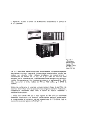 La figura B1.4 muestra el control FX0 de Mitsubishi, representando un ejemplo de
un PLC compacto.
Figura B1.4
PlC Compacto
(Mitsubishi FX0)
Modular PLC
(Siemens S-3000)
PLC Modular
(Festo FPC 405)
Los PLCs modulares pueden configurarse individualmente. Los modos requeridos
por la aplicación práctica -aparte de los módulos de entradas/salidas digitales que
pueden, por ejemplo, incluir módulos analógicos, de posicionamiento y
comunicación- se insertan en un rack, en el que todos los módulos están
enlazados por un sistema de bus. Este diseño se conoce también como tecnología
modular. Dos ejemplos de PLCs modulares se muestran en las figuras B1.2 y B1.4.
Estos representan la familia modular de PLC de AEG Modicon y el S7300 de
Siemens.
Existe una amplia gama de variantes, particularmente en el caso de las PLCs más
recientes. Esto incluye tanto las características compactas como las modulares y
características importantes tales como el ahorro de espacio, flexibilidad y
posibilidad de ampliación.
La tarjeta con formato PLC es un tipo especial de PLC modular desarrollado
durante los últimos años. Con este tipo, varios módulos realizados sobre tarjetas
de circuito impreso se montan en una caja estandarizada. El FPC 405 de Festo es
representativo de este tipo de diseño (Fig. B1.4).
 
