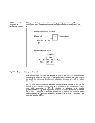 7.1 Elementos del El diagrama de bloques de función es un lenguaje de programación gráfico que es
diagrama de consistente, en la medida de lo posible, con la documentación estándar IEC 617,
bloques de función P.12.
Fig. B7.1: Diagrama de bloques de función
Los elementos del diagrama de bloques de función son funciones representadas
gráficamente y bloques de función. Estas están interconectadas por líneas de flujo
de señal, los elementos directamente enlazados formando una red de trabajo
(Network)
La Fig. B7.1 ilustra dos simples ejemplos del diagrama de bloques de función. En
la Fig. B7.la, la variable Manual_desc y el resultado de una comparación 'mayor
que' están enlazados en OR. El resultado es asignado a la variable
puerta_cerrada. La Fig. B7.lb representa el uso de un bloque de función. El retardo
de la señal T_arranque se pone en marcha con la entrada %l1.3 con el tiempo
preestablecido de 7 segundos. El estado del retardo de la señal T_arranque.Q, se
asigna a la salida %QP.4.
 