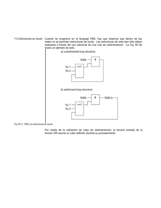 7.2 Estructuras en bucle Cuando se programa en el lenguaje FBD, hay que observar que dentro de las
redes no se permiten estructuras de bucle. Las estructuras de este tipo sólo deben
realizarse a través del uso adicional de una ruta de realimentación. La Fig. B7.3b
ilustra un ejemplo de esto.
Fig. B7.3: FBD con estructuras en bucle
Por medio de la utilización de rutas de realimentación, la tercera entrada de la
función OR asume un valor definido durante su procesamiento.
 