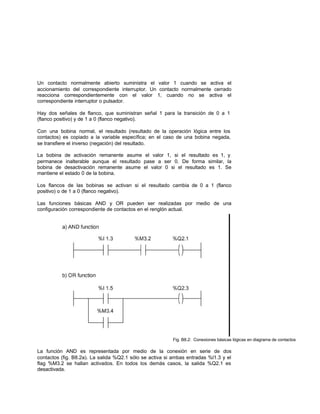 Un contacto normalmente abierto suministra el valor 1 cuando se activa el
accionamiento del correspondiente interruptor. Un contacto normalmente cerrado
reacciona correspondientemente con el valor 1, cuando no se activa el
correspondiente interruptor o pulsador.
Hay dos señales de flanco, que suministran señal 1 para la transición de 0 a 1
(flanco positivo) y de 1 a 0 (flanco negativo).
Con una bobina normal, el resultado (resultado de la operación lógica entre los
contactos) es copiado a la variable específica; en el caso de una bobina negada,
se transfiere el inverso (negación) del resultado.
La bobina de activación remanente asume el valor 1, si el resultado es 1, y
permanece inalterable aunque el resultado pase a ser 0. De forma similar, la
bobina de desactivación remanente asume el valor 0 si el resultado es 1. Se
mantiene el estado 0 de la bobina.
Los flancos de las bobinas se activan si el resultado cambia de 0 a 1 (flanco
positivo) o de 1 a 0 (flanco negativo).
Las funciones básicas AND y OR pueden ser realizadas por medio de una
configuración correspondiente de contactos en el renglón actual.
Fig. B8.2: Conexiones básicas lógicas en diagrama de contactos
La función AND es representada por medio de la conexión en serie de dos
contactos (fig. B8.2a). La salida %Q2.1 sólo se activa si ambas entradas %l1.3 y el
flag %M3.2 se hallan activados. En todos los demás casos, la salida %Q2.1 es
desactivada.
 