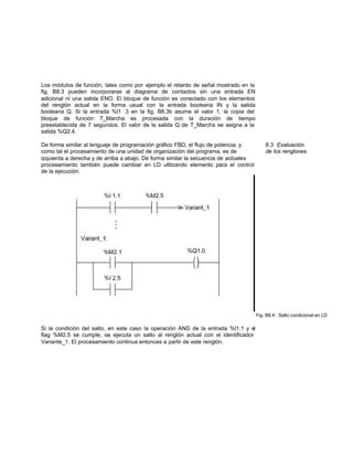 Los módulos de función, tales como por ejemplo el retardo de señal mostrado en la
fig. B8.3 pueden incorporarse al diagrama de contactos sin una entrada EN
adicional ni una salida ENO. El bloque de función es conectado con los elementos
del renglón actual en la forma usual con la entrada booleana IN y la salida
booleana Q. Si la entrada %l1 .3 en la fig. B8.3b asume el valor 1, la copia del
bloque de función T_Marcha es procesada con la duración de tiempo
preestablecida de 7 segundos. El valor de la salida Q de T_Marcha se asigna a la
salida %Q2.4.
De forma similar al lenguaje de programación gráfico FBD, el flujo de potencia, y 8.3 Evaluación
como tal el procesamiento de una unidad de organización del programa, es de de los renglones
izquierda a derecha y de arriba a abajo. De forma similar la secuencia de actuales
procesamiento también puede cambiar en LD utilizando elemento para el control
de la ejecución.
Fig. B8.4: Salto condicional en LD
Si la condición del salto, en este caso la operación AND de la entrada %l1.1 y el
flag %M2.5 se cumple, se ejecuta un salto al renglón actual con el identificador
Variante_1. El procesamiento continua entonces a partir de este renglón.
 