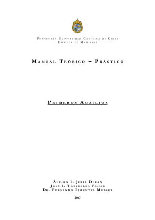 PONTIFICIA UNIVERSIDAD CATÓLICA   DE   CHILE
            ESCUELA DE MEDICINA




MANUAL TEÓRICO – PRÁCTICO




      PRIMEROS AUXILIOS




       ÁLVARO I. JERIA DURÁN
      JOSÉ I. TORREALBA FONCK
   DR. FERNANDO PIMENTEL MÜLLER

                   2007
 