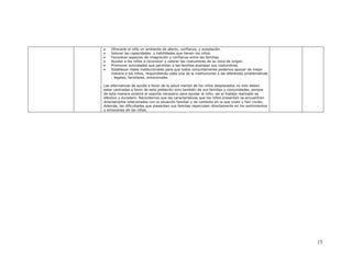 •   Ofrecerle al niño un ambiente de afecto, confianza, y aceptación.
•   Valorar las capacidades y habilidades que tienen los niños
•   Favorecer espacios de integración y confianza entre las familias.
•   Ayudar a los niños a reconocer y valorar las costumbres de su zona de origen.
•   Promover actividades que permitan a las familias expresar sus costumbres.
•   Establecer redes institucionales para que todos conjuntamente podamos apoyar de mejor
    manera a los niños, respondiendo cada una de la instituciones a las diferentes problemáticas
    : legales, familiares, emocionales.

Las alternativas de ayuda a favor de la salud mental de los niños desplazados no solo deben
estar centradas a favor de esta población sino también de sus familias y comunidades, porque
de esta manera existirá el soporte necesario para ayudar al niño; así el trabajo realizado es
efectivo y duradero. Recordemos que las características que los niños presentan se encuentran
directamente relacionados con la situación familiar y de contexto en la que viven y han vivido;
Además, las dificultades que presentan sus familias repercuten directamente en los sentimientos
y emociones de los niños.




                                                                                                   15
 
