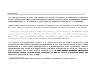 INTRODUCCIÓN


Esta cartilla es un instrumento de soporte    para la psicológa (o) a cargo de la implementación del programa de EL RETORNO DE LA
ALEGRIA, la cual describe las terapias con sus respectivos objetivos, contenidos, metodología, recursos necesarios y tiempo aemplear en
cada sesión a ejecutar con los y las adolescentes del programa, antes de la sesiones que ellos realizaran cpon los niños y las niñas.


Cada taller tiene el próposito de capacitar a los adolescentes voluntarios para que con este conocimiento previo, puedan desarrollar de
mejor manera su trabajo para disminuir las afectaciones emocionales de los problemas psicoafectivos que presentan los niños y las niñas.


Los protocolos que se incluyen le sirven como modelo a cada psicologa (o) y seguramente tendré que desarrollar otros según los
problemas que presenten los niños y las niñas en las sesiones lúdicas. Por tanto una vez conozca los la sintomatología que aqueja al
grupo de niños y niñas con los cuales los terapeutas lúdicos trabajan debe decidir los que se requieran. Con la ayuda del Manual del
voluntario el joven va haciendo un seguimiento y un acompañamiento de las causas de dichos problemas.


Esta cartilla es una herramienta guía para la psicologa (o} en su trabajo semanal de capacitación a los y los voluntarios adolescentes a
sus cargo. Con este material los y los terapeutas lúdicos voluntarios pueden de mejor forma observar y reconocer síntomas, actitudes y
comportamientos de los niños y niñas que deberán ser tratados en las sesiones lúdicas, en la escuela y en sus familias.          Es de gran
importancia destacar que el voluntario es un terapeuta lúdico que con su energía juvenil puede más fácil llegar al niño y la niña, como lo
escribe la Doctora Nidya Quiroz B. Asesora Regional de Emergencias UNICEF: “los jóvenes representan esa amalgama que necesitan las
generaciones para articularse, si se quiere recuperar el tejido social, nada mejor que contar con los jóvenes para intervenir como
catalizadores en la construcción de la nueva sociedad”.1

1
    (1) Recuperación psicoafectiva de niños y niñas afectados por desastres y conflicto armado. Documento Mayo 2003
 