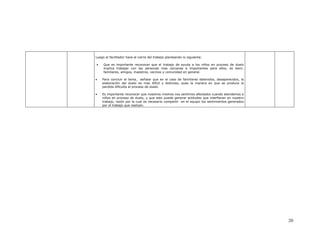 Luego el facilitador hace el cierre del trabajo planteando lo siguiente:

•    Que es importante reconocer que el trabajo de ayuda a los niños en proceso de duelo
     implica trabajar con las personas mas cercanas e importantes para ellos, es decir,
     familiares, amigos, maestros, vecinos y comunidad en general.

•   Para concluir el tema, señalar que en el caso de familiares detenidos, desaparecidos, la
    elaboración del duelo es mas difícil y dolorosa, pues la manera en que se produce la
    perdida dificulta el proceso de duelo.

•   Es importante reconocer que nosotros mismos nos sentimos afectados cuando atendemos a
    niños en proceso de duelo, y que esto puede generar actitudes que interfieran en nuestro
    trabajo, razón por la cual es necesario compartir en el equipo los sentimientos generados
    por el trabajo que realizan.




                                                                                                20
 