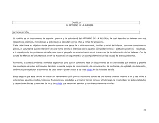 CARTILLA
                                                       EL RETORNO DE LA ALEGRIA


INTRODUCCIÓN


La cartilla es un instrumento de soporte    para el y la voluntari@ del RETORNO DE LA ALEGRIA, la cual describe los talleres con sus
respectivos objetivos, metodología y actividades a ejecutar con los niños y niñas del programa.
Cada taller tiene su objetivo donde permite conocer una parte de la vida emocional, familiar y social del infante, con este conocimiento
previo, el voluntari@ puede intervenir de una forma directa ó indirecta sobre aquellos comportamientos y actitudes positivas - negativas,
e ir visualizando los problemas sicoafectivos que el pequeño va exteriorizando en el transcurso de la elaboración de los talleres. Con la
ayuda del Manual del voluntario el joven va haciendo un seguimiento y un acompañamiento de las causas de dichos problemas.


Asimismo, la cartilla presenta: formatos específicos para que el voluntario lleve un seguimiento de las actividades que elabora y plasme
los resultados de estas actividades, también presenta juegos de conocimiento, de comunicación, de confianza, de agilidad, de distensión,
dinámicas para ejecutar al comienzo de cada taller y poder ubicar a los y las niñ@s en la actividad del día.


Estoy segura que esta cartilla va hacer un herramienta guía para el voluntario donde de una forma creativa motive a los y las niñas a
exteriorizar aquellos miedos, tristezas, frustraciones, soledades y al mismo tiempo conocer el liderazgo, la creatividad, las potencialidades
y capacidades físicas y mentales de los y las niñ@s que necesitan explotar y vivir tranquilamente su niñez.




                                                                                                                                          38
 