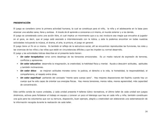 PRESENTACIÓN


El juego se considera como la primera actividad humana, la cual se constituye para el niño, la niña y el adolescente en la base para
alcanzar una adultez sana, llena y exitosa. A través de él aprende a conocerse a sí mismo, al mundo exterior y a los demás.
El juego es considerado como una acción libre, el cual implica un movimiento que a su vez involucra esa magia que envuelve al jugador
en el goce, es decir, que el juego está asociado e interrelacionado con la lúdica, y esta la podemos encontrar en todas nuestras
actividades incluyendo la música, el drama, el arte, la pintura, el juego en general.
El juego tiene un fin en si mismo. Es también el reflejo de la estructura social, allí se encuentran reproducidas las funciones, los roles y
las vivencias de los niños y las niñas que están en circunstancias difíciles y que les impiden su normal desarrollo.
El juego y las actividades lúdicas descritas en el presente texto tienen:
       Un valor terapéutico: sirve como desahogo de las tensiones emocionales.             Es un medio natural de expresión de temores,
       conflictos y agresiones.
       Un valor educativo: desarrolla la imaginación, la creatividad, la habilidad física y mental. Ayuda a descubrir actitudes, aptitudes
       y también inclinaciones.
       Un valor ético:      se mejoran actitudes morales como: la justicia, el derecho a la vida, la honestidad, la responsabilidad, el
       compañerismo, el respeto entre otras.
       Un valor espiritual: partiendo del concepto “mente sana cuerpo sano”. Hay mejores disposiciones del Espíritu cuando hay un
       cuerpo que ha sido capaz de orientar sus energías físicas. Hay menos tensiones, menos rabia, menos agresividad, más capacidad
       de concentración.


Esta cartilla consta de nueve unidades, y cada unidad presenta 4 talleres lúdico recreativos, el último taller de cada unidad son juegos
dinámicos, activos para fortalecer el trabajo en equipo y conocer un poco el liderazgo que hay en cada niño y niña; también constituyen
una guía para los voluntarios que con su ternura, disposición, buen ejemplo, alegría y creatividad van elaborando una sistematización de
la información recogida durante la realización de cada taller.



                                                                                                                                         39
 