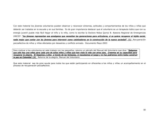 Con este material los jóvenes voluntarios pueden observar y reconocer síntomas, actitudes y comportamientos de los niños y niñas que
deberán ser tratados en la escuela y en sus familias. Es de gran importancia destacar que el voluntario es un terapeuta lúdico que con su
energía juvenil puede más fácil llegar al niño y la niña, como lo escribe la Doctora Nidya Quiroz B. Asesora Regional de Emergencias
UNICEF: “los jóvenes representan esa amalgama que necesitan las generaciones para articularse, si se quiere recuperar el tejido social,
nada mejor que contar con los jóvenes para intervenir como catalizadores en la construcción de la nueva sociedad”. (1) Recuperación
psicoafectiva de niños y niñas afectados por desastres y conflicto armado. Documento Mayo 2003


Para motivar a los voluntarios en este trabajo con los pequeños, retomo un párrafo del Manual del Voluntario que dice: “Sabemos
que sólo hay una niñez para cada uno de estos niños y niñas que han visto la vida con otros ojos. Creemos en su capacidad para
recuperar la alegría. Si llegamos a ellos a través de las fantasías, si rescatamos el juego y la risa podremos entre todos construir
la paz en Colombia”.(2) Retorno de la alegría. Manual del Voluntario


Que este material sea de gran ayuda para todos los que están participando en ofrecerles a los niños y niñas un acompañamiento en el
proceso de recuperación psicoafectiva.




                                                                                                                                       40
 