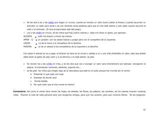 4.   Se les dice a los y las niñ@s que hagan un circulo, cuando se nombre un valor bueno saltan al frente y cuando escuchen un
               antivalor un salto para atrás y se van diciendo otras palabras para que el niño esté atento y solo salte cuando escuche el
               valor o el antivalor. (El que se equivoque sale del juego).
          5.   Los y las niñ@s en circulo, se les indica que hay cuatro valores y cada uno tiene un gesto, por ejemplo:
          ALEGRIA         subir los brazos y mover las manos.
          AMOR            un corazón con los dedos índices y pulgar pero con el compañero de la izquierda.
          UNIÓN            Le da la mano a el compañero de la derecha.
          PERDÓN           Le da un abrazo a los compañeros de la izquierda y la derecha.


          Con estos 4 valores se va a jugar, el director se hace en el circulo y señala a un o una niña diciéndole un valor, este que señaló
          debe hacer el gesto de este valor y si se demora o no está atento se sale.


          6.   Se reúnen los y las niñ@s en tríos, y se les dice que van a escoger un valor para dramatizarlo por ejemplo: escogieron la
               alegría: la dramatizan cantando, bailando, jugando etc...
          7.   se les pide los niños que traigan algo de la naturaleza que esté en el suelo porque fue movida por el viento:
                  a. Presentar lo que cada uno trajo
                  b. Expresar de donde cayó
                  c.   Donde estaba
                  d. Por qué creen que la hizo mover el viento?


Comentario: Así como el viento hace mover las hojas, los árboles, las flores, los pájaros, las cometas; así los valores mueven nuestras
vidas. Mueven la vida de cada persona para que tengamos amigos, para que nos quieran, para que vivamos felices. Se les pregunta:




                                                                                                                                         45
 