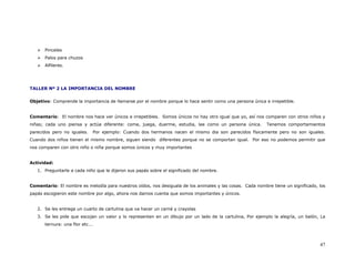 Pinceles
      Palos para chuzos
      Alfileres.




TALLER Nº 2 LA IMPORTANCIA DEL NOMBRE


Objetivo: Comprende la importancia de llamarse por el nombre porque lo hace sentir como una persona única e irrepetible.


Comentario: El nombre nos hace ver únicos e irrepetibles. Somos únicos no hay otro igual que yo, así nos comparen con otros niños y
niñas; cada uno piensa y actúa diferente: come, juega, duerme, estudia, lee como un persona única.         Tenemos comportamientos
parecidos pero no iguales.   Por ejemplo: Cuando dos hermanos nacen el mismo dia son parecidos físicamente pero no son iguales.
Cuando dos niños tienen el mismo nombre, siguen siendo diferentes porque no se comportan igual. Por eso no podemos permitir que
nos comparen con otro niño o niña porque somos únicos y muy importantes


Actividad:
   1. Preguntarle a cada niño que le dijeron sus papás sobre el significado del nombre.


Comentario: El nombre es melodía para nuestros oídos, nos desiguala de los animales y las cosas. Cada nombre tiene un significado, los
papás escogieron este nombre por algo, ahora nos damos cuenta que somos importantes y únicos.


   2. Se les entrega un cuarto de cartulina que va hacer un carné y crayolas
   3. Se les pide que escojan un valor y lo representen en un dibujo por un lado de la cartulina, Por ejemplo la alegría, un balón, La
      ternura: una flor etc...



                                                                                                                                   47
 
