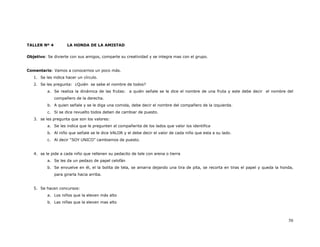 TALLER Nº 4          LA HONDA DE LA AMISTAD


Objetivo: Se divierte con sus amigos, comparte su creatividad y se integra mas con el grupo.


Comentario: Vamos a conocernos un poco más.
   1. Se les indica hacer un círculo.
   2. Se les pregunta: ¿Quién se sabe el nombre de todos?
          a. Se realiza la dinámica de las frutas: a quién señale se le dice el nombre de una fruta y este debe decir el nombre del
              compañero de la derecha.
          b. A quien señale y se le diga una comida, debe decir el nombre del compañero de la izquierda.
          c. Si se dice revuelto todos deben de cambiar de puesto.
   3. se les pregunta que son los valores:
          a. Se les indica que le pregunten al compañerita de los lados que valor los identifica
          b. Al niño que señale se le dice VALOR y el debe decir el valor de cada niño que esta a su lado.
          c. Al decir “SOY UNICO” cambiamos de puesto.


   4. se le pide a cada niño que rellenen su pedacito de tele con arena o tierra
          a. Se les da un pedazo de papel celofán
          b. Se envuelve en él, el la bolita de tela, se amarra dejando una tira de pita, se recorta en tiras el papel y queda la honda,
              para girarla hacia arriba.


   5. Se hacen concursos:
          a. Los niños que la eleven más alto
          b. Las niñas que la eleven mas alto



                                                                                                                                     50
 