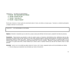 UNIDAD Nº 2: TALLERES DE CONOCIMIENTO
   5. TALLER: Soy responsable de mi Mism@
   6. TALLER: Proyecto de vida
   7. TALLER: “Como Soy Yo”
   8. TALLER: ¡ Juego en Equipo!


Sirven para: alcanzar un mayor grado de conocimiento sobre sí mismo, los demás y el propio grupo. Favorecer un ambiente participativo
y relajado. Estimular la comunicación.


TALLER Nº 5 : SOY RESPONSABLE DE MI MISM@




Objetivo: Entiende lo importante que es cuidar de su propio cuerpo para disfrutar de buena salud y aceptación de todas las personas.


Comentario: Todos tenemos que aprender a cuidar de nuestro cuerpo y lo hacemos: alimentándonos bien, bañándonos todo los días,
lavándonos los dientes todos los días, llevando una ropa limpia, haciendo deporte, teniendo buenas posturas, durmiendo cómodamente,
descansando cuando el cuerpo nos lo pide. Porque si no lo alimentamos bien se vuelve débil se enferma y no podemos jugar, si no lo
bañamos todos los días y no lo vestimos con ropa limpia olemos feo y nos van a rechazar. Mantener el cuerpo limpio nos hace ver lindos
y ¿a quien no le gusta verse lindo y limpio? Desde hoy le vamos a decir a nuestras mamás que cada día nos enseñe a llevar un aseo
personal.


Actividad: vamos a ver si es verdad que sabes cuidar de ti mismo o de ti misma, repasando cada una de las actividades que realizas.
   1. Pinto los dibujos que representan las actividades que realizo al levantarme




                                                                                                                                       52
 