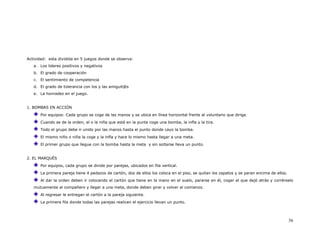 Actividad: esta dividida en 5 juegos donde se observa:
   a. Los lideres positivos y negativos
   b. El grado de cooperación
   c. El sentimiento de competencia
   d. El grado de tolerancia con los y las amiguit@s
   e. La honradez en el juego.


1. BOMBAS EN ACCIÓN
      Por equipos: Cada grupo se coge de las manos y se ubica en línea horizontal frente al voluntario que dirige.
      Cuando se de la orden, el o la niña que está en la punta coge una bomba, la infla y la tira.
      Todo el grupo debe ir unido por las manos hasta el punto donde cayo la bomba.
      El mismo niño o niña la coge y la infla y hace lo mismo hasta llegar a una meta.
      El primer grupo que llegue con la bomba hasta la meta y sin soltarse lleva un punto.


2. EL MARQUÉS
      Por equipos, cada grupo se divide por parejas, ubicados en fila vertical.
      La primera pareja tiene 4 pedazos de cartón, dos de ellos los coloca en el piso, se quitan los zapatos y se paran encima de ellos.
      Al dar la orden deben ir colocando el cartón que tiene en la mano en el suelo, pararse en él, coger el que dejó atrás y corrérselo
   mutuamente al compañero y llegar a una meta, donde deben girar y volver al comienzo.
      Al regresar le entregan el cartón a la pareja siguiente.
      La primera fila donde todas las parejas realicen el ejercicio llevan un punto.



                                                                                                                                           56
 