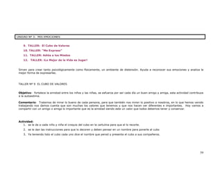UNIDAD Nº 3: MIS EMOCIONES


    9. TALLER: El Cubo de Valores
    10. TALLER: “Me Expreso”
    11. TALLER: Adiós a los Miedos
    12. TALLER: ¡Lo Mejor de la Vida es Jugar!


 Sirven para crear tanto psicológicamente como físicamente, un ambiente de distensión. Ayuda a reconocer sus emociones y analiza la
 mejor forma de expresarlas.



 TALLER Nº 9 EL CUBO DE VALORES


 Objetivo: fortalece la amistad entre los niños y las niñas, se esfuerza por ser cada día un buen amigo y amiga, esta actividad contribuye
 a la autoestima.

 Comentario: Tratemos de mirar lo bueno de cada persona, para que también nos miren lo positivo a nosotros, en lo que hemos venido
 trabajando nos damos cuenta que son muchas los valores que tenemos y que nos hacen ver diferentes e importantes. Hoy vamos a
 compartir con un amigo o amiga lo importante que es la amistad siendo este un valor que todos debemos tener y conservar.



 Actividad:
    1. se le da a cada niño y niña el croquis del cubo en la cartulina para que el lo recorte.
    2. se le dan las instrucciones para que lo decoren y deben pensar en un nombre para ponerle al cubo
    3. Ya teniendo listo el cubo cada uno dice el nombre que pensó y presenta el cubo a sus compañeros.




                                                                                                                                       59
 