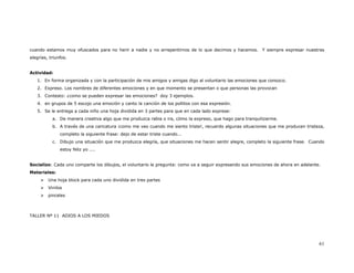 cuando estamos muy ofuscados para no herir a nadie y no arrepentirnos de lo que decimos y hacemos. Y siempre expresar nuestras
alegrías, triunfos.


Actividad:
   1. En forma organizada y con la participación de mis amigos y amigas digo al voluntario las emociones que conozco.
   2. Expreso. Los nombres de diferentes emociones y en que momento se presentan o que personas las provocan
   3. Contesto: ¿como se pueden expresar las emociones? doy 3 ejemplos.
   4. en grupos de 5 escojo una emoción y canto la canción de los pollitos con esa expresión.
   5. Se le entrega a cada niño una hoja dividida en 3 partes para que en cada lado exprese:
           a. De manera creativa algo que me produzca rabia o ira, cómo la expreso, que hago para tranquilizarme.
           b. A través de una caricatura ¡como me veo cuando me siento triste!, recuerdo algunas situaciones que me producen tristeza,
               completo la siguiente frase: dejo de estar triste cuando...
           c. Dibujo una situación que me produzca alegría, que situaciones me hacen sentir alegre, completo la siguiente frase. Cuando
               estoy feliz yo ....


Socializo: Cada uno comparte los dibujos, el voluntario le pregunta: como va a seguir expresando sus emociones de ahora en adelante.
Materiales:
         Una hoja block para cada uno dividida en tres partes
         Vinilos
         pinceles



TALLER Nº 11 ADIOS A LOS MIEDOS




                                                                                                                                    61
 