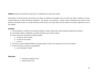 Objetivo: Socializa sus temores en grupo para ir los alejando poco a poco de su mente.


Comentarios: Es bueno expresar los temores, los miedos, las tristezas, las angustias como una forma de liberar el espíritu, la mente.
Cuando hablamos de estos sentimientos quedamos          mas livianos, mas tranquilos , porque cuando compartimos esos temores otras
personas nos pueden ayudar a ver estas situaciones de otra forma y nos hacen sentir que son producto de nuestra imaginación y que no
son realidad


Actividad:
   1. Se les entrega una de block y se les pide que dibujen su mayor miedo (cosa, animal, situación, persona que le temen).
   2. Se socializa el dibujo, contándole a los demás amiguitos a que o quien le temen.
   3. Se les invita hacer tres títeres con bolsas de papel:
          a. un títere de mamá miquita
          b. un títere de hijo miquito
          c. una luna.
   4. Se les lee el cuento “BUENA NOCHES” por grupitos pasan al frente y van haciendo la mímica con los títeres.
   5. Al mismo tiempo el voluntario va preguntando:
          a. ¿como expresas el miedo?




Materiales:
                       dos bolsas de papel por niño
                       cartulina para la luna




                                                                                                                                  62
 