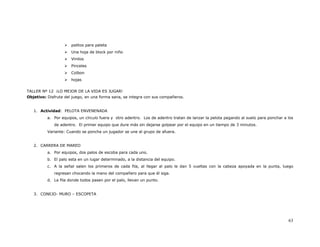 palitos para paleta
                      Una hoja de block por niño
                      Vinilos
                      Pinceles
                      Colbon
                      hojas


TALLER Nº 12 ¡LO MEJOR DE LA VIDA ES JUGAR!
Objetivo: Disfruta del juego, en una forma sana, se integra con sus compañeros.


   1. Actividad: PELOTA ENVENENADA
          a. Por equipos, un círculo fuera y otro adentro. Los de adentro tratan de lanzar la pelota pegando al suelo para ponchar a los
             de adentro. El primer equipo que dure más sin dejarse golpear por el equipo en un tiempo de 3 minutos.
          Variante: Cuando se poncha un jugador se une al grupo de afuera.


   2. CARRERA DE MAREO
          a. Por equipos, dos palos de escoba para cada uno.
          b. El palo esta en un lugar determinado, a la distancia del equipo.
          c. A la señal salen los primeros de cada fila, al llegar al palo le dan 5 vueltas con la cabeza apoyada en la punta, luego
             regresan chocando la mano del compañero para que él siga.
          d. La fila donde todos pasen por el palo, llevan un punto.


   3. CONEJO- MURO – ESCOPETA




                                                                                                                                     63
 