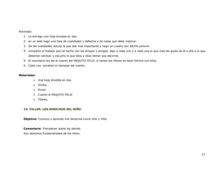 Actividad:
   1. Le entrego una hoja dividida en dos
   2. en un lado hago una lista de cualidades y defectos y de cosas que debo mejorar.
   3. De las cualidades, escojo la que sea mas importante y hago un cuadro con dáctilo pintura.
   4. comparto el trabajo que he hecho con los amigos y amigas, digo a cada uno y a cada una lo que mas les gusta de él o ella y lo que
       deberían cambiar y escucho lo que ellos y ellas tienen que decirme.
   5. El voluntario les lee el cuento del MIQUITO FELIZ, si tienen los títeres se hace mímica con ellos.
   6. Cada uno socializa el mensaje del cuento.


Materiales:
              Una hoja dividida en dos
              Vinilos
              Pincel
              Cuento el MIQUITO FELIZ
              Títeres.


   14. TALLER: LOS DERECHOS DEL NIÑO


   Objetivo: Conozco y aprendo mis derechos como niño y niña.


   Comentario: Prevalecen sobre los demás.
   Son derechos fundamentales de los niños:




                                                                                                                                    67
 