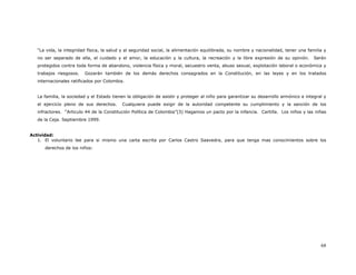 “La vida, la integridad física, la salud y al seguridad social, la alimentación equilibrada, su nombre y nacionalidad, tener una familia y
   no ser separado de ella, el cuidado y el amor, la educación y la cultura, la recreación y la libre expresión de su opinión.         Serán
   protegidos contra toda forma de abandono, violencia física y moral, secuestro venta, abuso sexual, explotación laboral o económica y
   trabajos riesgosos.   Gozarán también de los demás derechos consagrados en la Constitución, en las leyes y en los tratados
   internacionales ratificados por Colombia.


   La familia, la sociedad y el Estado tienen la obligación de asistir y proteger al niño para garantizar su desarrollo armónico e integral y
   el ejercicio pleno de sus derechos.     Cualquiera puede exigir de la autoridad competente su cumplimiento y la sanción de los
   infractores. “Articulo 44 de la Constitución Política de Colombia”(3) Hagamos un pacto por la infancia. Cartilla. Los niños y las niñas
   de la Ceja. Septiembre 1999.


Actividad:
   1. El voluntario lee para si mismo una carta escrita por Carlos Castro Saavedra, para que tenga mas conocimientos sobre los
      derechos de los niños:




                                                                                                                                          68
 