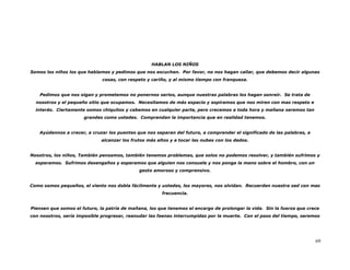 HABLAN LOS NIÑOS
Somos los niños los que hablamos y pedimos que nos escuchen. Por favor, no nos hagan callar, que debemos decir algunas
                              cosas, con respeto y cariño, y al mismo tiempo con franqueza.


    Pedimos que nos oigan y prometemos no ponernos serios, aunque nuestras palabras los hagan sonreír. Se trata de
  nosotros y el pequeño sitio que ocupamos. Necesitamos de más espacio y aspiramos que nos miren con mas respeto e
  interés. Ciertamente somos chiquitos y cabemos en cualquier parte, pero crecemos a toda hora y mañana seremos tan
                      grandes como ustedes. Comprendan la importancia que en realidad tenemos.


   Ayúdennos a crecer, a cruzar los puentes que nos separan del futuro, a comprender el significado de las palabras, a
                             alcanzar los frutos más altos y a tocar las nubes con los dedos.


Nosotros, los niños, También pensamos, también tenemos problemas, que solos no podemos resolver, y también sufrimos y
  esperamos. Sufrimos desengaños y esperamos que alguien nos consuele y nos ponga la mano sobre el hombro, con un
                                             gesto amoroso y comprensivo.


Como somos pequeños, el viento nos dobla fácilmente y ustedes, los mayores, nos olvidan. Recuerden nuestra sed con mas
                                                       frecuencia.


Piensen que somos el futuro, la patria de mañana, los que tenemos el encargo de prolongar la vida. Sin la fuerza que crece
con nosotros, sería imposible progresar, reanudar las faenas interrumpidas por la muerte. Con el paso del tiempo, seremos




                                                                                                                         69
 
