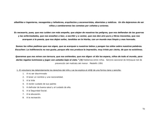 albañiles e ingenieros, navegantes y leñadores, arquitectos y ascensoristas, ebanistas y médicos. Un día dejaremos de ser
                                      niños y cambiaremos las cometas por cohetes y aviones.


Es necesario, pues, que nos cuiden con más empeño, que alejen de nosotros los peligros, que nos defiendan de las guerras
   y las enfermedades, que nos enseñen a leer, a escribir y a cantar, que nos den aire puro y libros inocentes, que nos
        acerquen a la poesía, que nos dejen soñar, tendidos en la hierba, con un mundo mas limpio y mas honrado.


 Somos los niños pedimos que nos oigan, que se acerquen a nuestros labios y pongan los oídos sobre nuestras palabras.
 Escuchen: La indiferencia no nos gusta, porque ella nos produce la impresión, muy triste por cierto, de que no existimos.


 Queremos que nos miren con ternura, que nos entiendan, que nos digan: el día los espera, niños de todo el mundo, para
 darles regalos luminosos y jugar con ustedes bajo el cielo.” (4) Hablemos entre niños. Servicio seccional de Antioquia red de
                                           prevención del maltrato del menor. Medellín 1991


  1. El voluntario lee detenidamente los derechos del niño y se los explica al niñ@ de una forma clara y sencilla:
        1.   A no ser discriminado
        2.   A tener un nombre y una nacionalidad.
        3.   A la Vida
        4.   A recibir cuidado de sus padres
        5.   A disfrutar de buena salud y al cuidado de ella.
        6.   A la Seguridad Social.
        7.   A la educación.
        8.   A la recreación.




                                                                                                                                 70
 