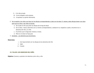 9.   A la vida privada
         10. A ser protegido contra abusos.
         11. A expresar su opinión libremente.


   2. Se le reparte a los niños una hoja con los dibujos correspondientes a cada uno de estos 11 valores, estos dibujos tienen una clave
      para que los niños y las niñas la escriba.
          a. Se le pide al niño que pinte los dibujos de la hoja de block.
          b. Se le indica. Busca cada letra con su número correspondiente y colócalo en su respectivo cuadro, encontrar los 11
              derechos del niño y la niña.
          c. El primero que lo haga bien merece un dulce.
          d. Mirar en el anexo la hoja guía.
   3. Socializar. Los derechos que encontraron.


Materiales:
                  i. Una hoja de block con los dibujos de los derechos del niño
                 ii. Lápiz
                 iii. Crayola




   15. TALLER: LOS DERECHOS DEL NIÑO.


Objetivo: Conozco y aprendo mis derechos como niño y niña




                                                                                                                                      71
 