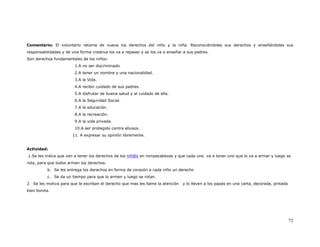 Comentario: El voluntario retoma de nueva los derechos del niño y la niña. Reconociéndoles sus derechos y enseñándoles sus
responsabilidades y de una forma creativa los va a repasar y se los va a enseñar a sus padres.
Son derechos fundamentales de los niños:
                        1.A no ser discriminado
                        2.A tener un nombre y una nacionalidad.
                        3.A la Vida.
                        4.A recibir cuidado de sus padres.
                        5.A disfrutar de buena salud y al cuidado de ella.
                        6.A la Seguridad Social.
                        7.A la educación.
                        8.A la recreación.
                        9.A la vida privada.
                        10.A ser protegido contra abusos.
                       11. A expresar su opinión libremente.


Actividad:
1.Se les indica que van a tener los derechos de los niñ@s en rompecabezas y que cada uno va a tener uno que lo va a armar y luego se
rota, para que todos armen los derechos.
          b. Se les entrega los derechos en forma de corazón a cada niño un derecho
          c. Se da un tiempo para que lo armen y luego se rotan.
2. Se les motiva para que le escriban el derecho que mas les llame la atención   y lo lleven a los papás en una carta, decorada, pintada
bien bonita.




                                                                                                                                           72
 