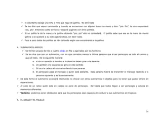 El voluntario escoge una niña o niño que haga de gallina. No dirá nada
       Se les dice que vayan caminando y cuando se encuentren con alguien busca su mano y dice: “pio. Pio”, la otra responderá
       “pio, pio”. Entonces suelta la mano y seguirá jugando con otros pollitos.
       Si un pollito le da la mano a la gallina diciendo “pio, pio” ella no contestará. El pollito sabe que esa es la mano de mamá
       gallina y se quedará a su lado agachándose, sin decir nada.
       Poco a poco todos los pollitos se irán callando según van encontrando a la gallina.


4. SUBMARINOS AMIGOS
       Se forman grupos de tres o cuatro niñ@s en fila y agarrados por los hombros
       Se les dice que son un submarino, con los ojos cerrados menos la última persona que al ser periscopio ve todo el camino y
       guía al resto. De la siguiente manera:
               a. si da un apretón al hombro a la derecha deben girar a la derecha.
               b. Un apretón a la izquierda se gira en este sentido
               c. Si toca la cabeza el submarino tendrá que pararse.
               d. El periscopio pasa el mensaje a quién está adelante. Esta persona habrá de transmitir el mensaje recibido a la
                   persona siguiente y así sucesivamente.
   De esta forma el submarino avanzará intentando no chocar con otros submarinos ni objetos para no tener que gastar dinero en
   reparaciones.
   Al cabo de un ratico quién esta en cabeza se pone de periscopio.        Así hasta que todos llegan a ser periscopio y cabeza en
   momentos diferentes.
   Variante: podemos poner obstáculos para que los periscopios sean capaces de conducir a sus submarinos sin tropezar.


5. EL ANILLO Y EL PALILLO




                                                                                                                               74
 