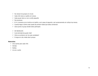 Se colocan los grupos en circulo
          Cada niño tiene un palillo en la boca.
          Cada grupo tiene un aro o anillo pequeño
          Se enumeran.
          El #1 comienza con el anillo en el palillo y se lo pasa al segundo y así sucesivamente sin utilizar las manos.
          Cuando llega al último este queda de primero hasta que todos comiencen.
          Lleva punto el grupo donde todos participen.


          SE SOCIALIZA:
          Cual actividad les gusto más?
          Cómo se sintieron con los ojos vendados?
          Si alguno le dio miedo decir porque.


Materiales:
      Una cuerda para cada niño
      Vendas
      Palillos
      Un aro o anillo




                                                                                                                           75
 