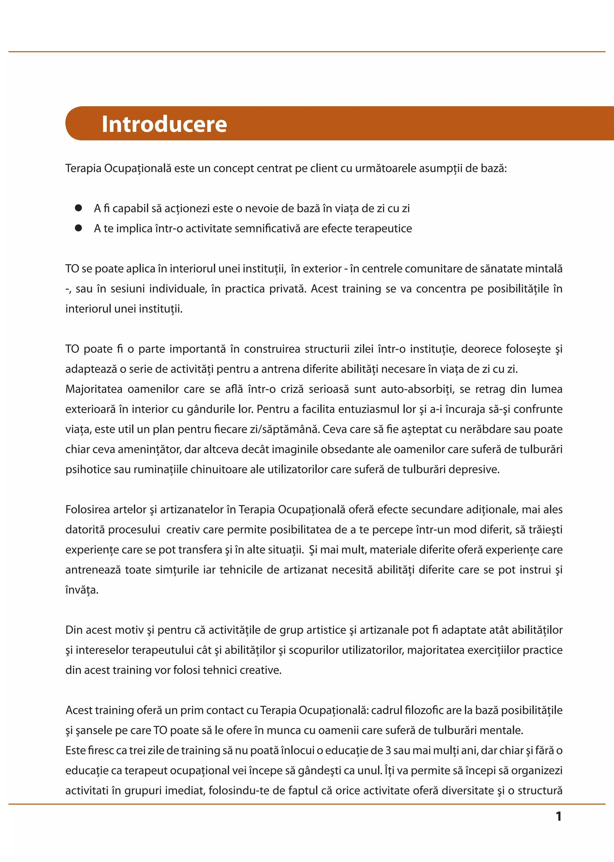 1 
Introducere 
Terapia Ocupaţională este un concept centrat pe client cu următoarele asumpţii de bază: 
z A fi capabil să acţionezi este o nevoie de bază în viaţa de zi cu zi 
z A te implica într-o activitate semnificativă are efecte terapeutice 
TO se poate aplica în interiorul unei instituţii, în exterior - în centrele comunitare de sănatate mintală 
-, sau în sesiuni individuale, în practica privată. Acest training se va concentra pe posibilităţile în 
interiorul unei instituţii. 
TO poate fi o parte importantă în construirea structurii zilei într-o instituţie, deorece foloseşte şi 
adaptează o serie de activităţi pentru a antrena diferite abilităţi necesare în viaţa de zi cu zi. 
Majoritatea oamenilor care se află într-o criză serioasă sunt auto-absorbiţi, se retrag din lumea 
exterioară în interior cu gândurile lor. Pentru a facilita entuziasmul lor şi a-i încuraja să-şi confrunte 
viaţa, este util un plan pentru fiecare zi/săptămână. Ceva care să fie aşteptat cu nerăbdare sau poate 
chiar ceva ameninţător, dar altceva decât imaginile obsedante ale oamenilor care suferă de tulburări 
psihotice sau ruminaţiile chinuitoare ale utilizatorilor care suferă de tulburări depresive. 
Folosirea artelor şi artizanatelor în Terapia Ocupaţională oferă efecte secundare adiţionale, mai ales 
datorită procesului creativ care permite posibilitatea de a te percepe într-un mod diferit, să trăieşti 
experienţe care se pot transfera şi în alte situaţii. Şi mai mult, materiale diferite oferă experienţe care 
antrenează toate simţurile iar tehnicile de artizanat necesită abilităţi diferite care se pot instrui şi 
învăţa. 
Din acest motiv şi pentru că activităţile de grup artistice şi artizanale pot fi adaptate atât abilităţilor 
şi intereselor terapeutului cât şi abilităţilor şi scopurilor utilizatorilor, majoritatea exerciţiilor practice 
din acest training vor folosi tehnici creative. 
Acest training oferă un prim contact cu Terapia Ocupaţională: cadrul filozofic are la bază posibilităţile 
şi şansele pe care TO poate să le ofere în munca cu oamenii care suferă de tulburări mentale. 
Este firesc ca trei zile de training să nu poată înlocui o educaţie de 3 sau mai mulţi ani, dar chiar şi fără o 
educaţie ca terapeut ocupaţional vei începe să gândeşti ca unul. Îţi va permite să începi să organizezi 
activitati în grupuri imediat, folosindu-te de faptul că orice activitate oferă diversitate şi o structură 
 