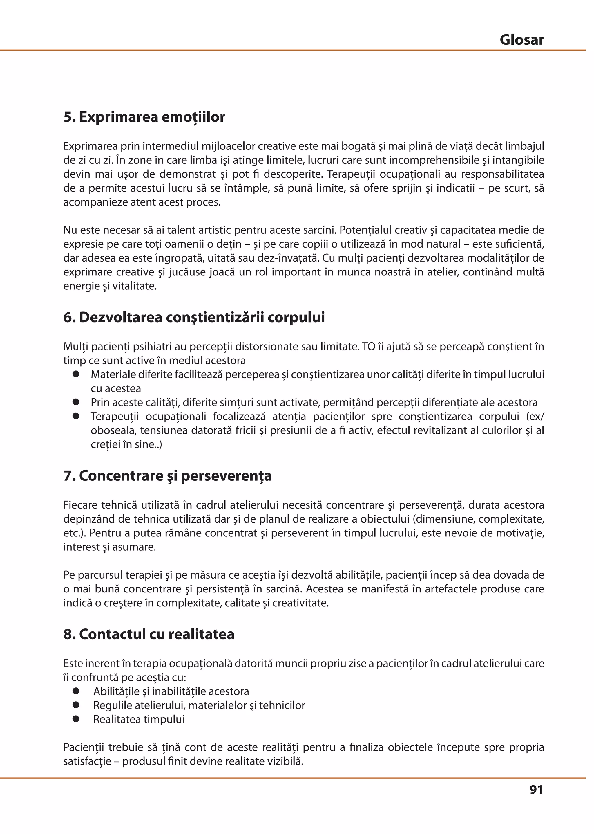 Glosar 
5. Exprimarea emoţiilor 
Exprimarea prin intermediul mijloacelor creative este mai bogată şi mai plină de viaţă decât limbajul 
de zi cu zi. În zone în care limba işi atinge limitele, lucruri care sunt incomprehensibile şi intangibile 
devin mai uşor de demonstrat şi pot fi descoperite. Terapeuţii ocupaţionali au responsabilitatea 
de a permite acestui lucru să se întâmple, să pună limite, să ofere sprijin şi indicatii – pe scurt, să 
acompanieze atent acest proces. 
Nu este necesar să ai talent artistic pentru aceste sarcini. Potenţialul creativ şi capacitatea medie de 
expresie pe care toţi oamenii o deţin – şi pe care copiii o utilizează în mod natural – este suficientă, 
dar adesea ea este îngropată, uitată sau dez-învaţată. Cu mulţi pacienţi dezvoltarea modalităţilor de 
exprimare creative şi jucăuse joacă un rol important în munca noastră în atelier, continând multă 
energie şi vitalitate. 
6. Dezvoltarea conştientizării corpului 
Mulţi pacienţi psihiatri au percepţii distorsionate sau limitate. TO îi ajută să se perceapă conştient în 
timp ce sunt active în mediul acestora 
z Materiale diferite facilitează perceperea şi conştientizarea unor calităţi diferite în timpul lucrului 
91 
cu acestea 
z Prin aceste calităţi, diferite simţuri sunt activate, permiţând percepţii diferenţiate ale acestora 
z Terapeuţii ocupaţionali focalizează atenţia pacienţilor spre conştientizarea corpului (ex/ 
oboseala, tensiunea datorată fricii şi presiunii de a fi activ, efectul revitalizant al culorilor şi al 
creţiei în sine..) 
7. Concentrare şi perseverenţa 
Fiecare tehnică utilizată în cadrul atelierului necesită concentrare şi perseverenţă, durata acestora 
depinzând de tehnica utilizată dar şi de planul de realizare a obiectului (dimensiune, complexitate, 
etc.). Pentru a putea rămâne concentrat şi perseverent în timpul lucrului, este nevoie de motivaţie, 
interest şi asumare. 
Pe parcursul terapiei şi pe măsura ce aceştia îşi dezvoltă abilităţile, pacienţii încep să dea dovada de 
o mai bună concentrare şi persistenţă în sarcină. Acestea se manifestă în artefactele produse care 
indică o creştere în complexitate, calitate şi creativitate. 
8. Contactul cu realitatea 
Este inerent în terapia ocupaţională datorită muncii propriu zise a pacienţilor în cadrul atelierului care 
îi confruntă pe aceştia cu: 
z Abilităţile şi inabilităţile acestora 
z Regulile atelierului, materialelor şi tehnicilor 
z Realitatea timpului 
Pacienţii trebuie să ţină cont de aceste realităţi pentru a finaliza obiectele începute spre propria 
satisfacţie – produsul finit devine realitate vizibilă. 
 