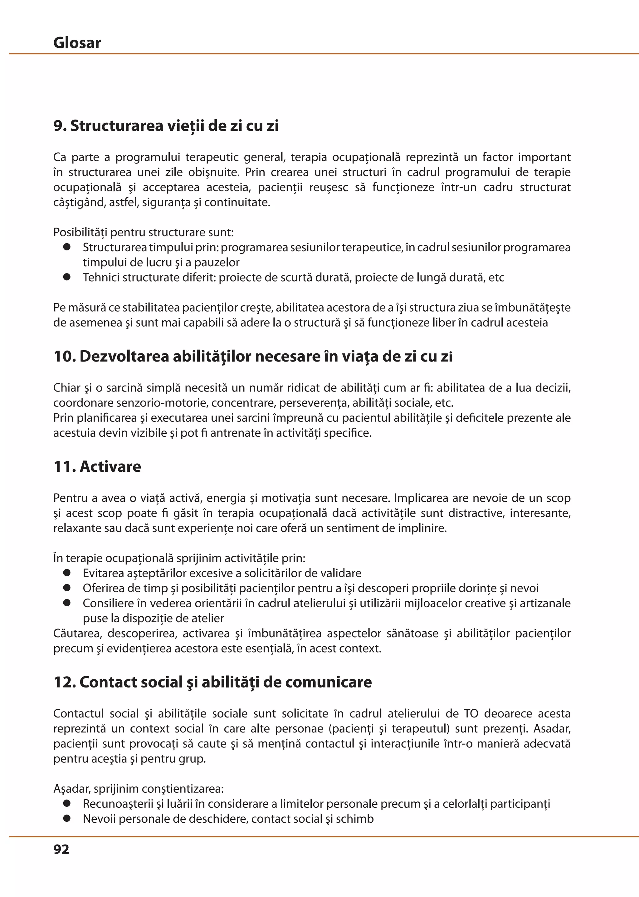 Glosar 
9. Structurarea vieţii de zi cu zi 
Ca parte a programului terapeutic general, terapia ocupaţională reprezintă un factor important 
în structurarea unei zile obişnuite. Prin crearea unei structuri în cadrul programului de terapie 
ocupaţională şi acceptarea acesteia, pacienţii reuşesc să funcţioneze într-un cadru structurat 
câştigând, astfel, siguranţa şi continuitate. 
Posibilităţi pentru structurare sunt: 
z Structurarea timpului prin: programarea sesiunilor terapeutice, în cadrul sesiunilor programarea 
92 
timpului de lucru şi a pauzelor 
z Tehnici structurate diferit: proiecte de scurtă durată, proiecte de lungă durată, etc 
Pe măsură ce stabilitatea pacienţilor creşte, abilitatea acestora de a îşi structura ziua se îmbunătăţeşte 
de asemenea şi sunt mai capabili să adere la o structură şi să funcţioneze liber în cadrul acesteia 
10. Dezvoltarea abilităţilor necesare în viaţa de zi cu zi 
Chiar şi o sarcină simplă necesită un număr ridicat de abilităţi cum ar fi: abilitatea de a lua decizii, 
coordonare senzorio-motorie, concentrare, perseverenţa, abilităţi sociale, etc. 
Prin planificarea şi executarea unei sarcini împreună cu pacientul abilităţile şi deficitele prezente ale 
acestuia devin vizibile şi pot fi antrenate în activităţi specifice. 
11. Activare 
Pentru a avea o viaţă activă, energia şi motivaţia sunt necesare. Implicarea are nevoie de un scop 
şi acest scop poate fi găsit în terapia ocupaţională dacă activităţile sunt distractive, interesante, 
relaxante sau dacă sunt experienţe noi care oferă un sentiment de implinire. 
În terapie ocupaţională sprijinim activităţile prin: 
z Evitarea aşteptărilor excesive a solicitărilor de validare 
z Oferirea de timp şi posibilităţi pacienţilor pentru a îşi descoperi propriile dorinţe şi nevoi 
z Consiliere în vederea orientării în cadrul atelierului şi utilizării mijloacelor creative şi artizanale 
puse la dispoziţie de atelier 
Căutarea, descoperirea, activarea şi îmbunătăţirea aspectelor sănătoase şi abilităţilor pacienţilor 
precum şi evidenţierea acestora este esenţială, în acest context. 
12. Contact social şi abilităţi de comunicare 
Contactul social şi abilităţile sociale sunt solicitate în cadrul atelierului de TO deoarece acesta 
reprezintă un context social în care alte personae (pacienţi şi terapeutul) sunt prezenţi. Asadar, 
pacienţii sunt provocaţi să caute şi să menţină contactul şi interacţiunile într-o manieră adecvată 
pentru aceştia şi pentru grup. 
Aşadar, sprijinim conştientizarea: 
z Recunoaşterii şi luării în considerare a limitelor personale precum şi a celorlalţi participanţi 
z Nevoii personale de deschidere, contact social şi schimb 
 
