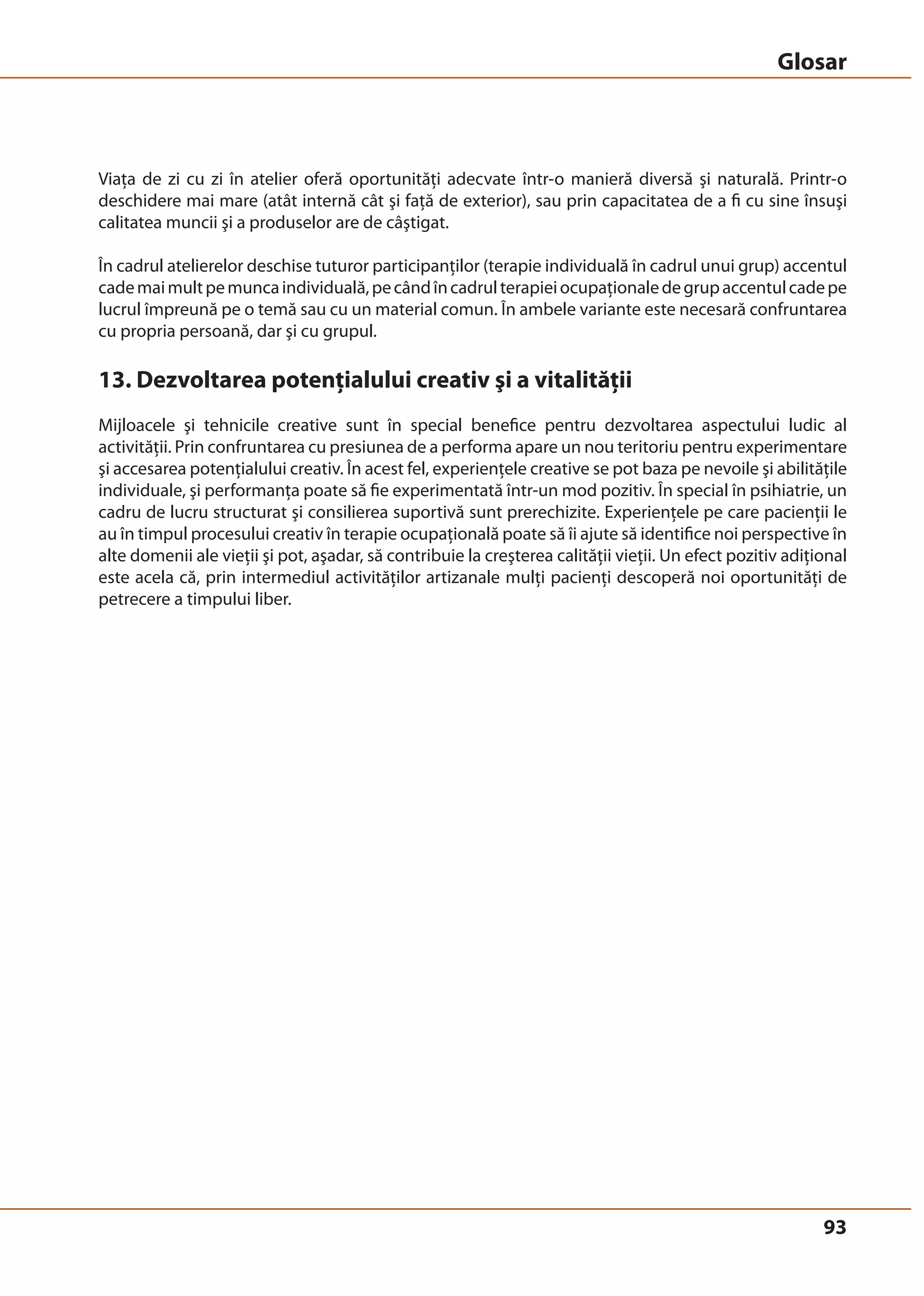 Glosar 
Viaţa de zi cu zi în atelier oferă oportunităţi adecvate într-o manieră diversă şi naturală. Printr-o 
deschidere mai mare (atât internă cât şi faţă de exterior), sau prin capacitatea de a fi cu sine însuşi 
calitatea muncii şi a produselor are de câştigat. 
În cadrul atelierelor deschise tuturor participanţilor (terapie individuală în cadrul unui grup) accentul 
cade mai mult pe munca individuală, pe când în cadrul terapiei ocupaţionale de grup accentul cade pe 
lucrul împreună pe o temă sau cu un material comun. În ambele variante este necesară confruntarea 
cu propria persoană, dar şi cu grupul. 
13. Dezvoltarea potenţialului creativ şi a vitalităţii 
Mijloacele şi tehnicile creative sunt în special benefice pentru dezvoltarea aspectului ludic al 
activităţii. Prin confruntarea cu presiunea de a performa apare un nou teritoriu pentru experimentare 
şi accesarea potenţialului creativ. În acest fel, experienţele creative se pot baza pe nevoile şi abilităţile 
individuale, şi performanţa poate să fie experimentată într-un mod pozitiv. În special în psihiatrie, un 
cadru de lucru structurat şi consilierea suportivă sunt prerechizite. Experienţele pe care pacienţii le 
au în timpul procesului creativ în terapie ocupaţională poate să îi ajute să identifice noi perspective în 
alte domenii ale vieţii şi pot, aşadar, să contribuie la creşterea calităţii vieţii. Un efect pozitiv adiţional 
este acela că, prin intermediul activităţilor artizanale mulţi pacienţi descoperă noi oportunităţi de 
petrecere a timpului liber. 
93 
 