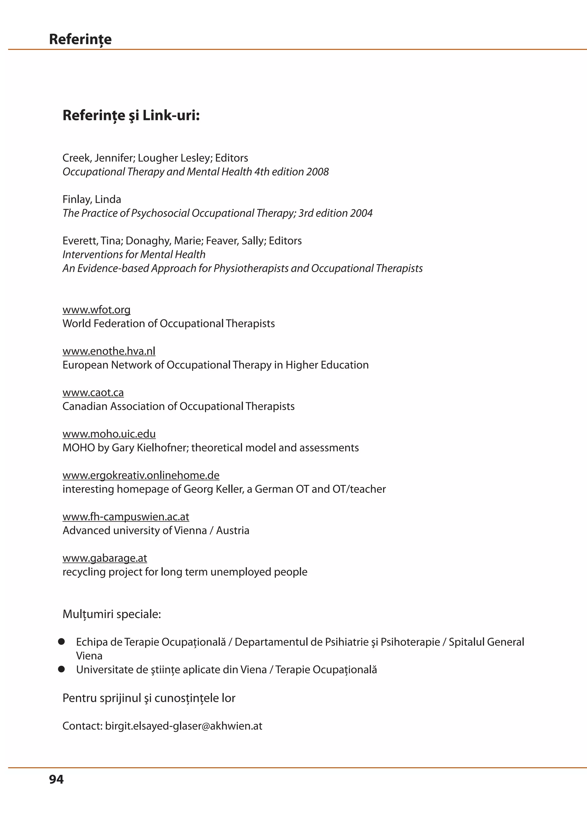 Referinţe 
Referinţe şi Link-uri: 
Creek, Jennifer; Lougher Lesley; Editors 
Occupational Therapy and Mental Health 4th edition 2008 
Finlay, Linda 
The Practice of Psychosocial Occupational Therapy; 3rd edition 2004 
Everett, Tina; Donaghy, Marie; Feaver, Sally; Editors 
Interventions for Mental Health 
An Evidence-based Approach for Physiotherapists and Occupational Therapists 
www.wfot.org 
World Federation of Occupational Therapists 
www.enothe.hva.nl 
European Network of Occupational Therapy in Higher Education 
www.caot.ca 
Canadian Association of Occupational Therapists 
www.moho.uic.edu 
MOHO by Gary Kielhofner; theoretical model and assessments 
www.ergokreativ.onlinehome.de 
interesting homepage of Georg Keller, a German OT and OT/teacher 
www.fh-campuswien.ac.at 
Advanced university of Vienna / Austria 
www.gabarage.at 
recycling project for long term unemployed people 
Mulţumiri speciale: 
z Echipa de Terapie Ocupaţională / Departamentul de Psihiatrie şi Psihoterapie / Spitalul General 
94 
Viena 
z Universitate de ştiinţe aplicate din Viena / Terapie Ocupaţională 
Pentru sprijinul şi cunosţinţele lor 
Contact: birgit.elsayed-glaser@akhwien.at 
 