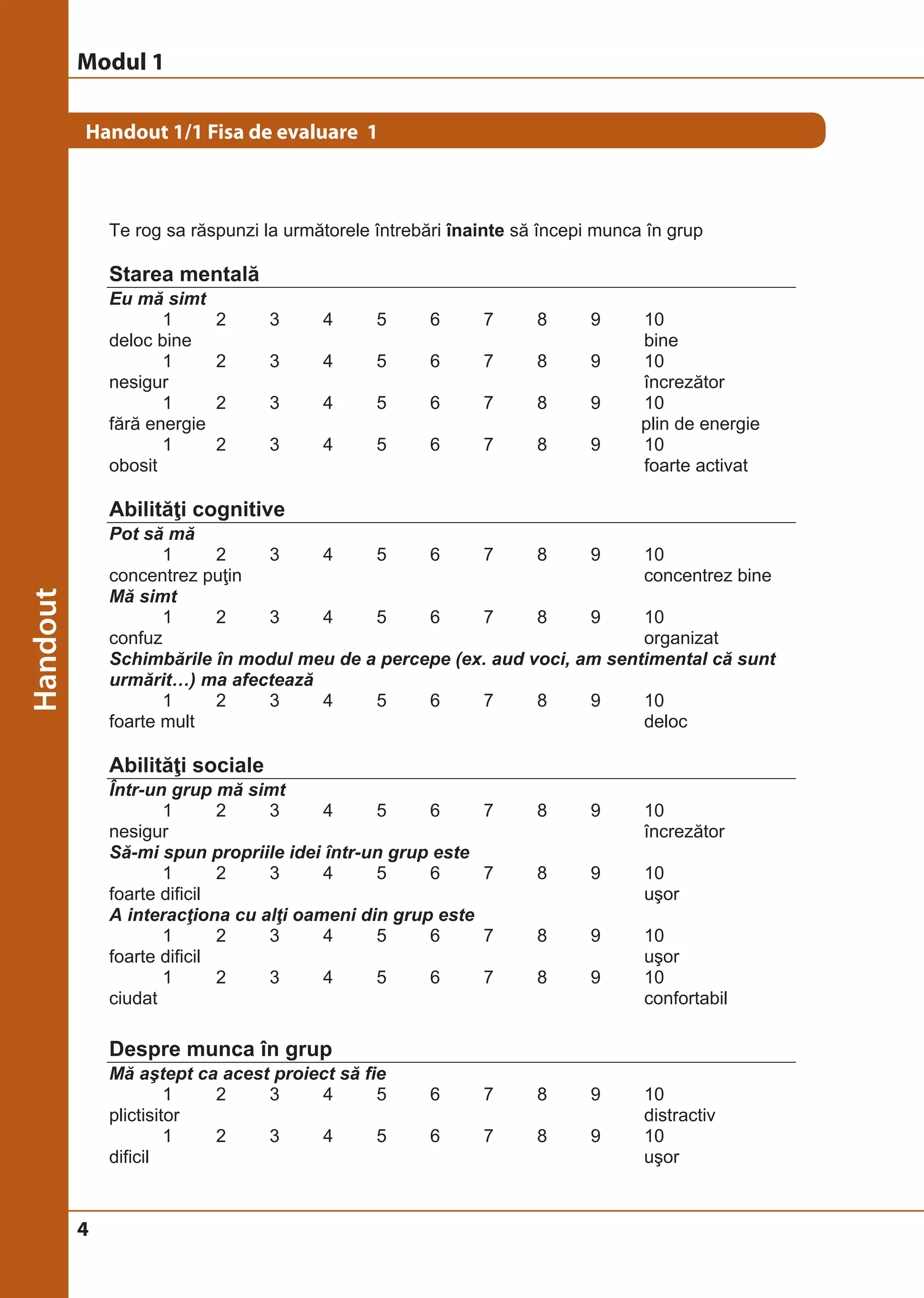 Modul 1 
Handout 1/1 Fisa de evaluare 1 
4 
© Birgit Elsayed-Glaser 2008 
Training de Terapie Ocupaţională Manual 
5 
Handout 1/1 Fisa de evaluare 1 
Te rog sa răspunzi la următorele întrebări înainte să începi munca în grup 
Starea mentală 
Eu mă simt 
1 2 3 4 5 6 7 8 9 10 
deloc bine bine 
1 2 3 4 5 6 7 8 9 10 
nesigur încrezător 
1 2 3 4 5 6 7 8 9 10 
fără energie plin de energie 
1 2 3 4 5 6 7 8 9 10 
obosit foarte activat 
Abilităţi cognitive 
Pot să mă 
1 2 3 4 5 6 7 8 9 10 
concentrez puţin concentrez bine 
Mă simt 
1 2 3 4 5 6 7 8 9 10 
confuz organizat 
Schimbările în modul meu de a percepe (ex. aud voci, am sentimental că sunt 
urmărit…) ma afectează 
1 2 3 4 5 6 7 8 9 10 
foarte mult deloc 
Abilităţi sociale 
Într-un grup mă simt 
1 2 3 4 5 6 7 8 9 10 
nesigur încrezător 
Să-mi spun propriile idei într-un grup este 
1 2 3 4 5 6 7 8 9 10 
foarte dificil uşor 
A interacţiona cu alţi oameni din grup este 
1 2 3 4 5 6 7 8 9 10 
foarte dificil uşor 
1 2 3 4 5 6 7 8 9 10 
ciudat confortabil 
Despre munca în grup 
Mă aştept ca acest proiect să fie 
1 2 3 4 5 6 7 8 9 10 
plictisitor distractiv 
1 2 3 4 5 6 7 8 9 10 
dificil uşor 
 