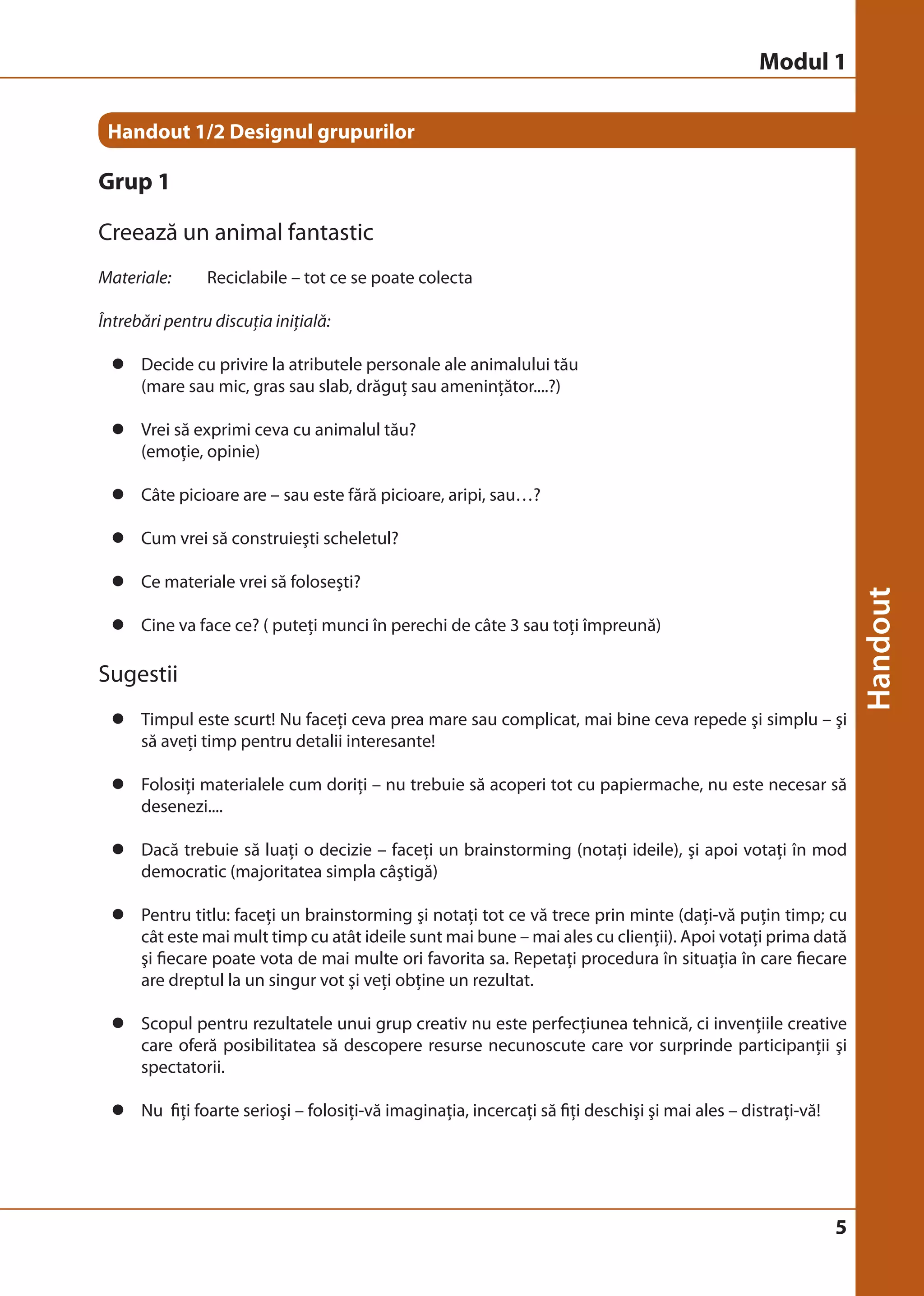 Modul 1 
5 
Handout 1/2 Designul grupurilor 
Grup 1 
Creează un animal fantastic 
Materiale: Reciclabile – tot ce se poate colecta 
Întrebări pentru discuţia iniţială: 
z Decide cu privire la atributele personale ale animalului tău 
(mare sau mic, gras sau slab, drăguţ sau ameninţător....?) 
z Vrei să exprimi ceva cu animalul tău? 
(emoţie, opinie) 
z Câte picioare are – sau este fără picioare, aripi, sau…? 
z Cum vrei să construieşti scheletul? 
z Ce materiale vrei să foloseşti? 
z Cine va face ce? ( puteţi munci în perechi de câte 3 sau toţi împreună) 
Sugestii 
z Timpul este scurt! Nu faceţi ceva prea mare sau complicat, mai bine ceva repede şi simplu – şi 
să aveţi timp pentru detalii interesante! 
z Folosiţi materialele cum doriţi – nu trebuie să acoperi tot cu papiermache, nu este necesar să 
desenezi.... 
z Dacă trebuie să luaţi o decizie – faceţi un brainstorming (notaţi ideile), şi apoi votaţi în mod 
democratic (majoritatea simpla câştigă) 
z Pentru titlu: faceţi un brainstorming şi notaţi tot ce vă trece prin minte (daţi-vă puţin timp; cu 
cât este mai mult timp cu atât ideile sunt mai bune – mai ales cu clienţii). Apoi votaţi prima dată 
şi fiecare poate vota de mai multe ori favorita sa. Repetaţi procedura în situaţia în care fiecare 
are dreptul la un singur vot şi veţi obţine un rezultat. 
z Scopul pentru rezultatele unui grup creativ nu este perfecţiunea tehnică, ci invenţiile creative 
care oferă posibilitatea să descopere resurse necunoscute care vor surprinde participanţii şi 
spectatorii. 
z Nu fiţi foarte serioşi – folosiţi-vă imaginaţia, incercaţi să fiţi deschişi şi mai ales – distraţi-vă! 
 