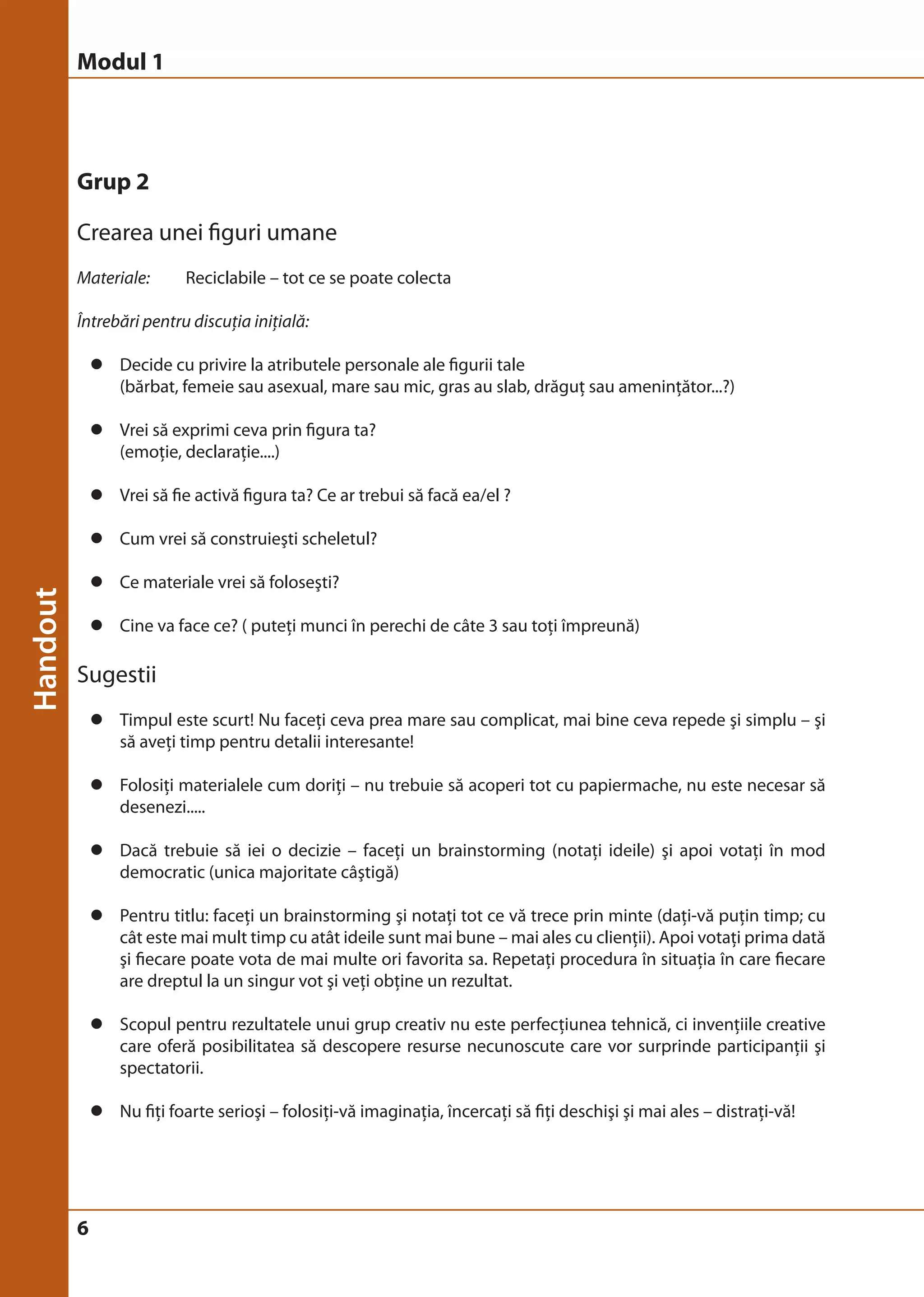 Modul 1 
Grup 2 
Crearea unei figuri umane 
Materiale: Reciclabile – tot ce se poate colecta 
Întrebări pentru discuţia iniţială: 
6 
z Decide cu privire la atributele personale ale figurii tale 
(bărbat, femeie sau asexual, mare sau mic, gras au slab, drăguţ sau ameninţător...?) 
z Vrei să exprimi ceva prin figura ta? 
(emoţie, declaraţie....) 
z Vrei să fie activă figura ta? Ce ar trebui să facă ea/el ? 
z Cum vrei să construieşti scheletul? 
z Ce materiale vrei să foloseşti? 
z Cine va face ce? ( puteţi munci în perechi de câte 3 sau toţi împreună) 
Sugestii 
z Timpul este scurt! Nu faceţi ceva prea mare sau complicat, mai bine ceva repede şi simplu – şi 
să aveţi timp pentru detalii interesante! 
z Folosiţi materialele cum doriţi – nu trebuie să acoperi tot cu papiermache, nu este necesar să 
desenezi..... 
z Dacă trebuie să iei o decizie – faceţi un brainstorming (notaţi ideile) şi apoi votaţi în mod 
democratic (unica majoritate câştigă) 
z Pentru titlu: faceţi un brainstorming şi notaţi tot ce vă trece prin minte (daţi-vă puţin timp; cu 
cât este mai mult timp cu atât ideile sunt mai bune – mai ales cu clienţii). Apoi votaţi prima dată 
şi fiecare poate vota de mai multe ori favorita sa. Repetaţi procedura în situaţia în care fiecare 
are dreptul la un singur vot şi veţi obţine un rezultat. 
z Scopul pentru rezultatele unui grup creativ nu este perfecţiunea tehnică, ci invenţiile creative 
care oferă posibilitatea să descopere resurse necunoscute care vor surprinde participanţii şi 
spectatorii. 
z Nu fiţi foarte serioşi – folosiţi-vă imaginaţia, încercaţi să fiţi deschişi şi mai ales – distraţi-vă! 
 