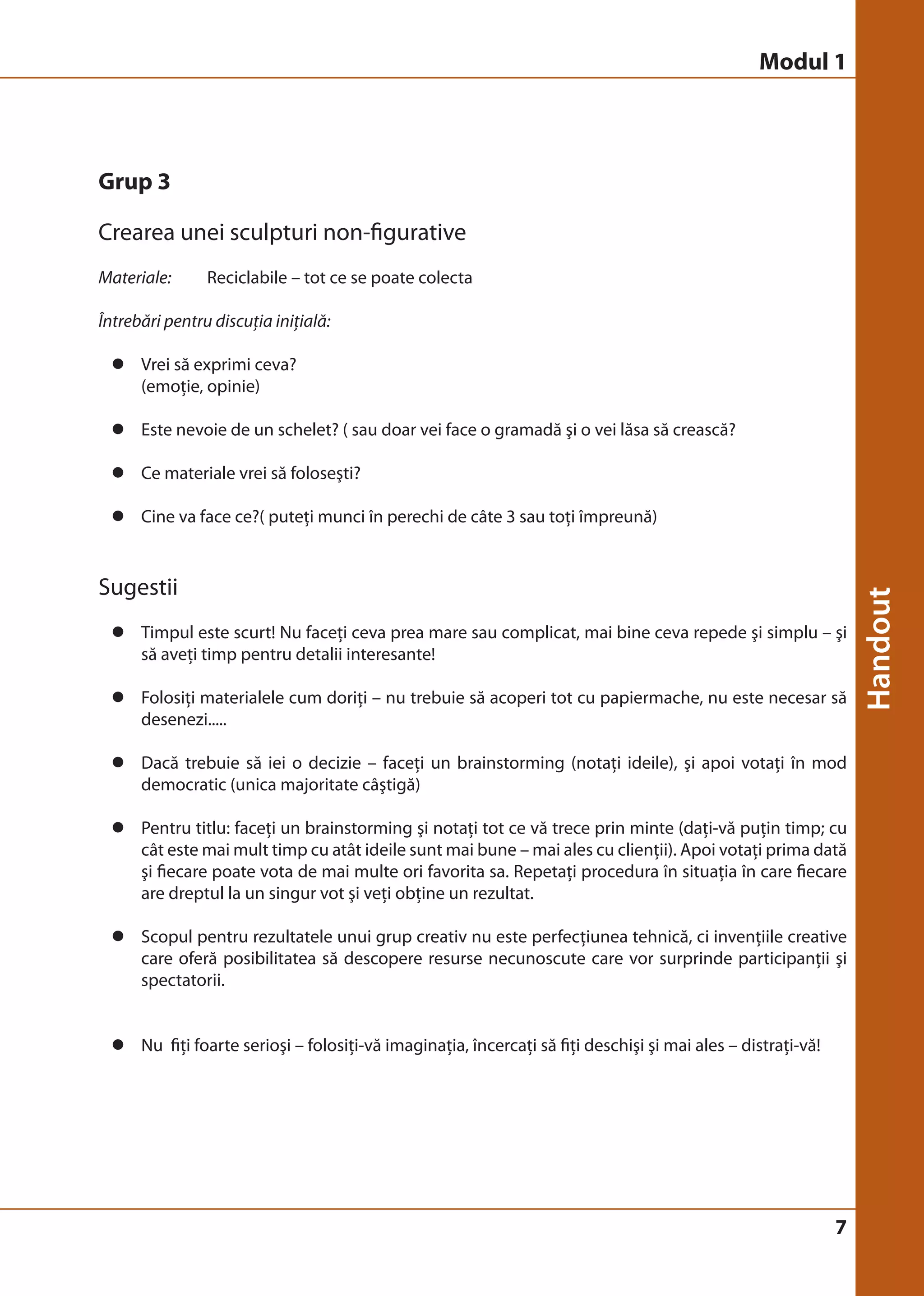 Modul 1 
7 
Grup 3 
Crearea unei sculpturi non-figurative 
Materiale: Reciclabile – tot ce se poate colecta 
Întrebări pentru discuţia iniţială: 
z Vrei să exprimi ceva? 
(emoţie, opinie) 
z Este nevoie de un schelet? ( sau doar vei face o gramadă şi o vei lăsa să crească? 
z Ce materiale vrei să foloseşti? 
z Cine va face ce?( puteţi munci în perechi de câte 3 sau toţi împreună) 
Sugestii 
z Timpul este scurt! Nu faceţi ceva prea mare sau complicat, mai bine ceva repede şi simplu – şi 
să aveţi timp pentru detalii interesante! 
z Folosiţi materialele cum doriţi – nu trebuie să acoperi tot cu papiermache, nu este necesar să 
desenezi..... 
z Dacă trebuie să iei o decizie – faceţi un brainstorming (notaţi ideile), şi apoi votaţi în mod 
democratic (unica majoritate câştigă) 
z Pentru titlu: faceţi un brainstorming şi notaţi tot ce vă trece prin minte (daţi-vă puţin timp; cu 
cât este mai mult timp cu atât ideile sunt mai bune – mai ales cu clienţii). Apoi votaţi prima dată 
şi fiecare poate vota de mai multe ori favorita sa. Repetaţi procedura în situaţia în care fiecare 
are dreptul la un singur vot şi veţi obţine un rezultat. 
z Scopul pentru rezultatele unui grup creativ nu este perfecţiunea tehnică, ci invenţiile creative 
care oferă posibilitatea să descopere resurse necunoscute care vor surprinde participanţii şi 
spectatorii. 
z Nu fiţi foarte serioşi – folosiţi-vă imaginaţia, încercaţi să fiţi deschişi şi mai ales – distraţi-vă! 
 